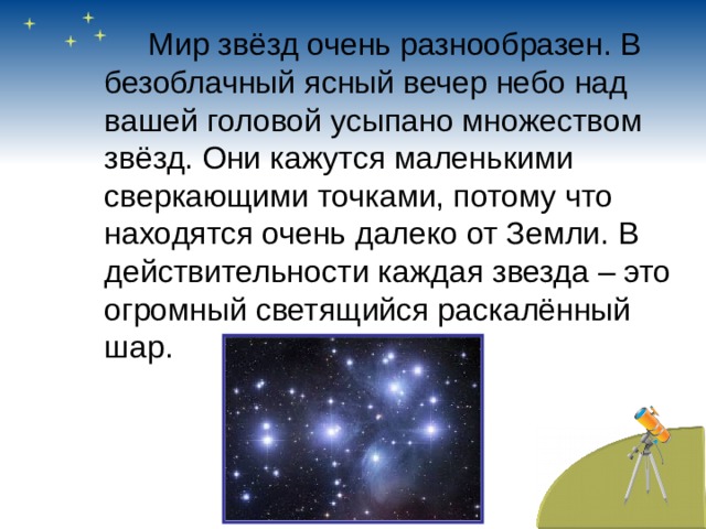   Мир звёзд очень разнообразен. В безоблачный ясный вечер небо над вашей головой усыпано множеством звёзд. Они кажутся маленькими сверкающими точками, потому что находятся очень далеко от Земли. В действительности каждая звезда – это огромный светящийся раскалённый шар. 
