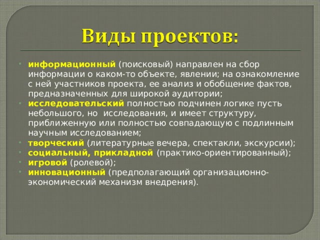 информационный  (поисковый) направлен на сбор информации о каком-то объекте, явлении; на ознакомление с ней участников проекта, ее анализ и обобщение фактов, предназначенных для широкой аудитории; исследовательский полностью подчинен логике пусть небольшого, но исследования, и имеет структуру, приближенную или полностью совпадающую с подлинным научным исследованием; творческий (литературные вечера, спектакли, экскурсии); социальный, прикладной (практико-ориентированный); игровой  (ролевой); инновационный (предполагающий организационно-экономический механизм внедрения).  