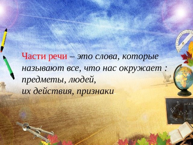 Части речи – это слова, которые называют все, что нас окружает : предметы, людей, их действия, признаки . 