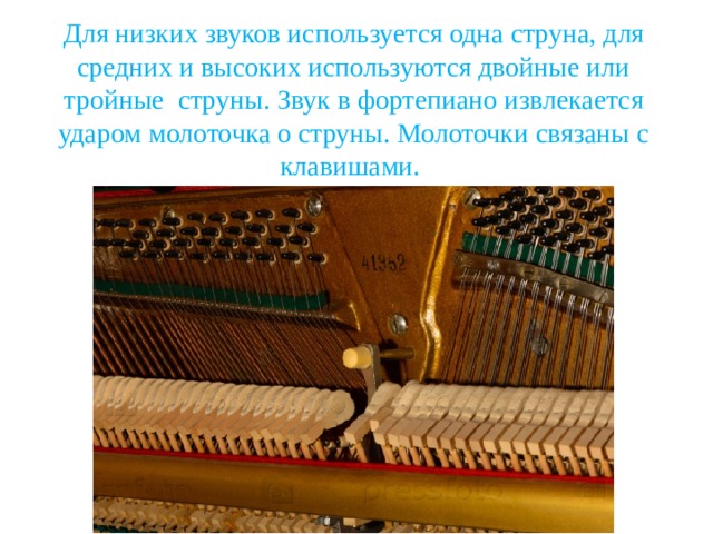 Для низких звуков используется одна струна, для средних и высоких используются двойные или тройные струны. Звук в фортепиано извлекается ударом молоточка о струны. Молоточки связаны с клавишами. 