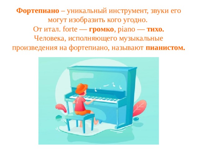 Фортепиано – уникальный инструмент, звуки его могут изобразить кого угодно. От итал. forte — громко , piano — тихо. Человека, исполняющего музыкальные произведения на фортепиано, называют пианистом. 