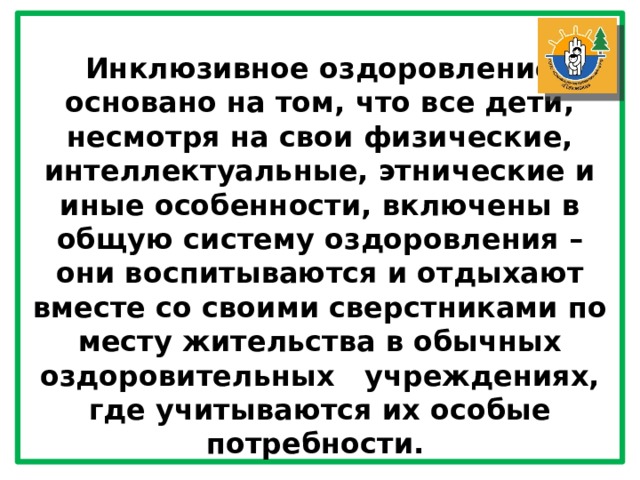 Инклюзивное оздоровление основано на том, что все дети, несмотря на свои физические, интеллектуальные, этнические и иные особенности, включены в общую систему оздоровления – они воспитываются и отдыхают вместе со своими сверстниками по месту жительства в обычных оздоровительных   учреждениях, где учитываются их особые потребности. 