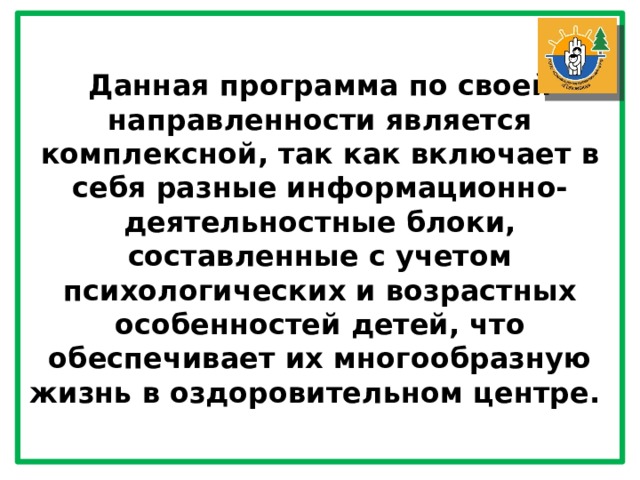 Данная программа по своей направленности является комплексной, так как включает в себя разные информационно-деятельностные блоки, составленные с учетом психологических и возрастных особенностей детей, что обеспечивает их многообразную жизнь в оздоровительном центре. 