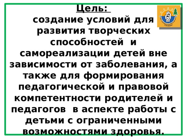 Цель: создание условий для развития творческих способностей  и самореализации детей вне зависимости от заболевания, а также для формирования педагогической и правовой компетентности родителей и педагогов  в аспекте работы с детьми с ограниченными возможностями здоровья. 