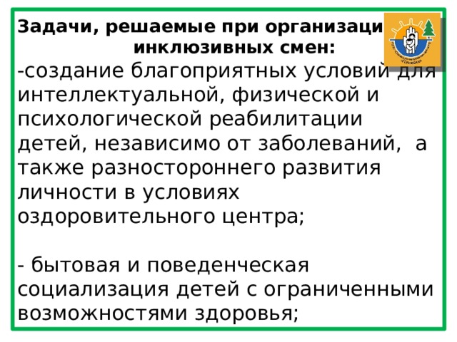 Задачи, решаемые при организации инклюзивных смен: -создание благоприятных условий для интеллектуальной, физической и психологической реабилитации детей, независимо от заболеваний, а также разностороннего развития личности в условиях оздоровительного центра; - бытовая и поведенческая социализация детей с ограниченными возможностями здоровья; 