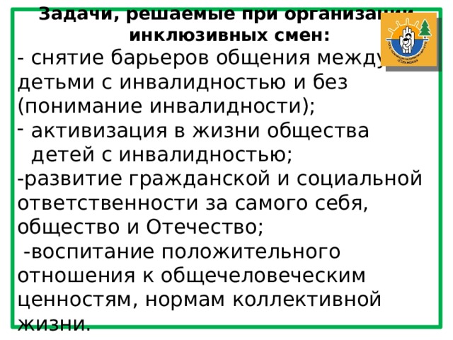 Задачи, решаемые при организации  инклюзивных смен: - снятие барьеров общения между детьми с инвалидностью и без (понимание инвалидности); активизация в жизни общества детей с инвалидностью; -развитие гражданской и социальной ответственности за самого себя, общество и Отечество;  -воспитание положительного отношения к общечеловеческим ценностям, нормам коллективной жизни. 