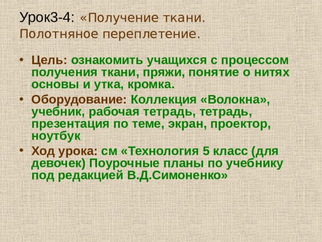 Урок3-4:  «Получение ткани. Полотняное переплетение.   Цель:  ознакомить учащихся с процессом получения ткани, пряжи, понятие о нитях основы и утка, кромка. Оборудование: Коллекция «Волокна», учебник, рабочая тетрадь, тетрадь, презентация по теме, экран, проектор, ноутбук Ход урока: см «Технология 5 класс (для девочек) Поурочные планы по учебнику под редакцией В.Д.Симоненко»  