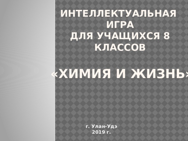 Интеллектуальная  игра  для учащихся 8 классов    «Химия и жизнь» г. Улан-Удэ 2019 г. 