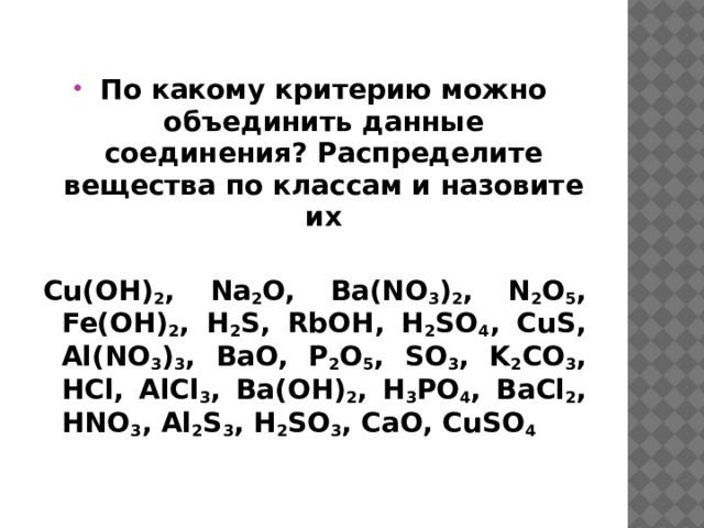 По какому критерию можно объединить данные соединения? Распределите вещества по классам и назовите их  Cu(OH) 2 , Na 2 O, Ba(NO 3 ) 2 , N 2 O 5 , Fe(OH) 2 , H 2 S, RbOH, H 2 SO 4 , CuS, Al(NO 3 ) 3 , BaO, P 2 O 5 , SO 3 , K 2 CO 3 , HCl, AlCl 3 , Ba(OH) 2 , H 3 PO 4 , BaCl 2 , HNO 3 , Al 2 S 3 , H 2 SO 3 , CaO, CuSO 4 