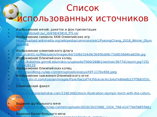 Список использованных источников Изображение мячей, ракеток и фон презентации http://pedsovet.su/_ld/458/45819_lF5.rar  Изображение символа XXIII Олимпийских игр https://upload.wikimedia.org/wikipedia/commons/e/e1/PyeongChang_2018_Winter_Olympics.svg  Изображение олимпийского флага http://cdn01.ru/files/users/images/6d/10/6d104d8c5b95bdd8c73d833684ba820b.jpg  Изображение Олимпийских колец https://kolomna-gimn8.edumsko.ru/uploads/7000/26801/section/367741/sport.jpg?1510766428133 Изображение Олимпийских колец http://davidblog.ru/wp-content/uploads/aiqoyaX9T-1170x658.jpeg  Изображение зажжения Олимпийского огня https://cdni.rt.com/russian/images/f/a/e/fae2af743fdcecec4ccb4a7e80edb237f5bb553c.jpg Олимпийский факел  https://ru.depositphotos.com/11921692/stock-illustration-olympic-torch-with-the-colors.html  Ведение футбольного мячя http://videotrener.pro/wp-content/uploads/2016/10/23982_1024_768-e1477645685566.jpg Ведение баскетбольного мяча http://cs304612.vk.me/v304612082/501f/YdFzrRwW7Y8.jpg  Прыжки через скакалку https://media.istockphoto.com/vectors/cartoon-boy-jumping-rope-vector-id636104176 