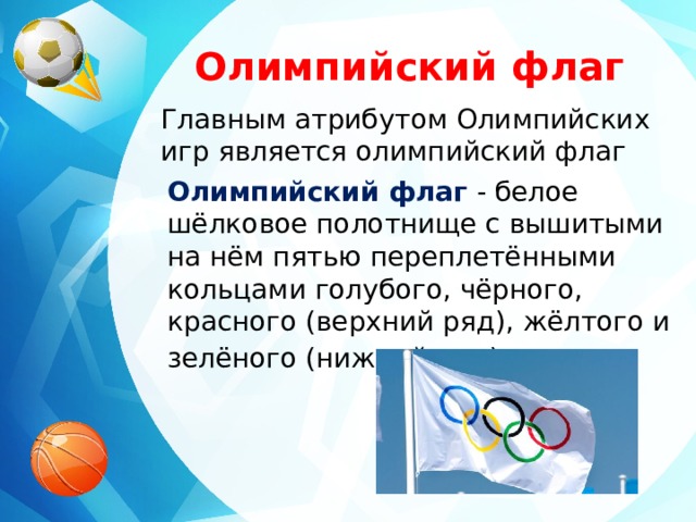 Олимпийский флаг Главным атрибутом Олимпийских игр является олимпийский флаг Олимпийский флаг   - белое шёлковое полотнище с вышитыми на нём пятью переплетёнными кольцами голубого, чёрного, красного (верхний ряд), жёлтого и зелёного (нижний ряд) цветов . 