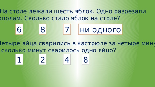 На столе лежали шесть яблок. Одно разрезали пополам. Сколько стало яблок на столе? 6 8 7 ни одного Четыре яйца сварились в кастрюле за четыре минуты. За сколько минут сварилось одно яйцо? 1 2 4 8 