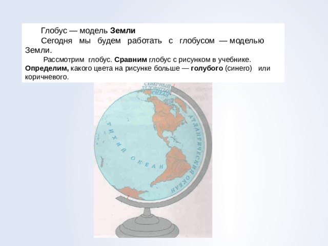 Глобус — модель Земли Сегодня мы будем работать с глобу­сом — моделью Земли.  Рассмотрим  глобус . Сравним  глобус  с рисунком  в  учебнике . Определим , какого цвета  на  рисунке  больше  —  голубого  ( сине­го ) или  коричневого . 