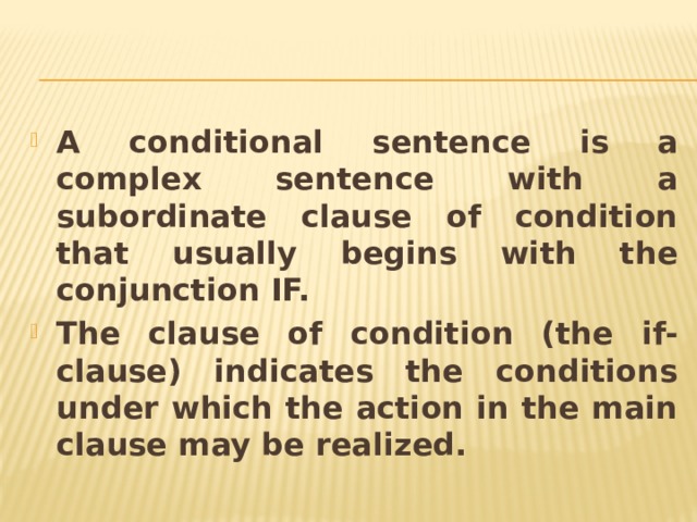 A conditional sentence is a complex sentence with a subordinate clause of condition that usually begins with the conjunction IF. The clause of condition (the if-clause) indicates the conditions under which the action in the main clause may be realized. 