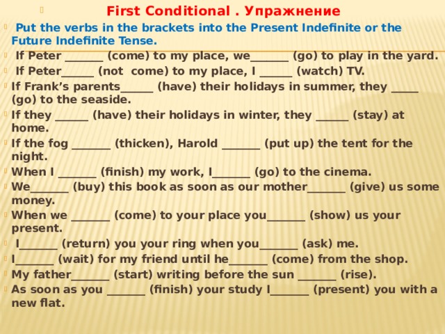 First Conditional . Упражнение  Put the verbs in the brackets into the Present Indefinite or the Future Indefinite Tense.  If Peter _______ (come) to my place, we_______ (go) to play in the yard.  If Peter______ (not come) to my place, I ______ (watch) TV. If Frank’s parents______ (have) their holidays in summer, they _____ (go) to the seaside. If they ______ (have) their holidays in winter, they ______ (stay) at home. If the fog _______ (thicken), Harold _______ (put up) the tent for the night. When I _______ (finish) my work, I_______ (go) to the cinema. We_______ (buy) this book as soon as our mother_______ (give) us some money. When we _______ (come) to your place you_______ (show) us your present.  I_______ (return) you your ring when you_______ (ask) me. I_______ (wait) for my friend until he_______ (come) from the shop. My father_______ (start) writing before the sun _______ (rise). As soon as you _______ (finish) your study I_______ (present) you with a new flat.  