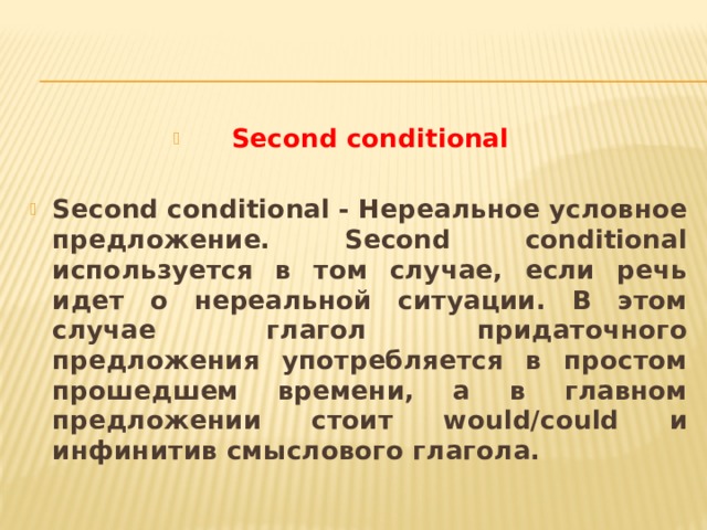 Second conditional Second conditional - Нереальное условное предложение. Second conditional используется в том случае, если речь идет о нереальной ситуации. В этом случае глагол придаточного предложения употребляется в простом прошедшем времени, а в главном предложении стоит would/could и инфинитив смыслового глагола. 