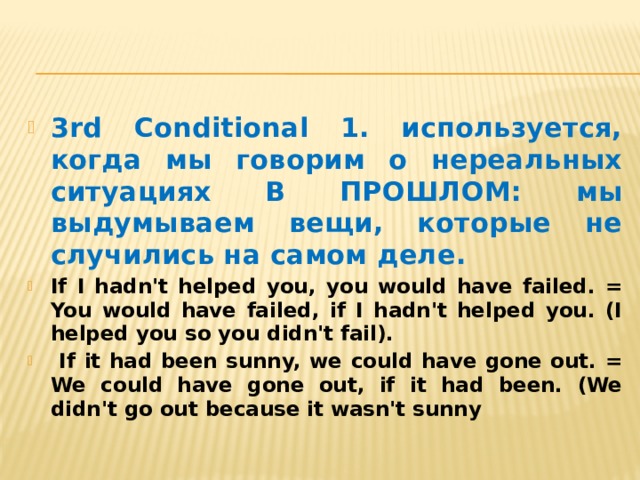 3rd Conditional 1. используется, когда мы говорим о нереальных ситуациях В ПРОШЛОМ: мы выдумываем вещи, которые не случились на самом деле. If I hadn't helped you, you would have failed. = You would have failed, if I hadn't helped you. (I helped you so you didn't fail).  If it had been sunny, we could have gone out. = We could have gone out, if it had been. (We didn't go out because it wasn't sunny 