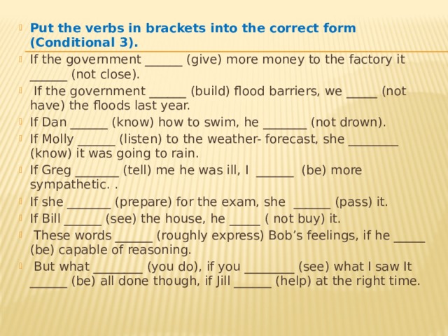 Put the verbs in brackets into the correct form (Conditional 3). If the government ______ (give) more money to the factory it ______ (not close).  If the government ______ (build) flood barriers, we _____ (not have) the floods last year. If Dan ______ (know) how to swim, he _______ (not drown). If Molly ______ (listen) to the weather- forecast, she ________ (know) it was going to rain. If Greg _______ (tell) me he was ill, I ______ (be) more sympathetic. . If she _______ (prepare) for the exam, she ______ (pass) it. If Bill ______ (see) the house, he _____ ( not buy) it.  These words ______ (roughly express) Bob’s feelings, if he _____ (be) capable of reasoning.  But what ________ (you do), if you ________ (see) what I saw It ______ (be) all done though, if Jill ______ (help) at the right time. 