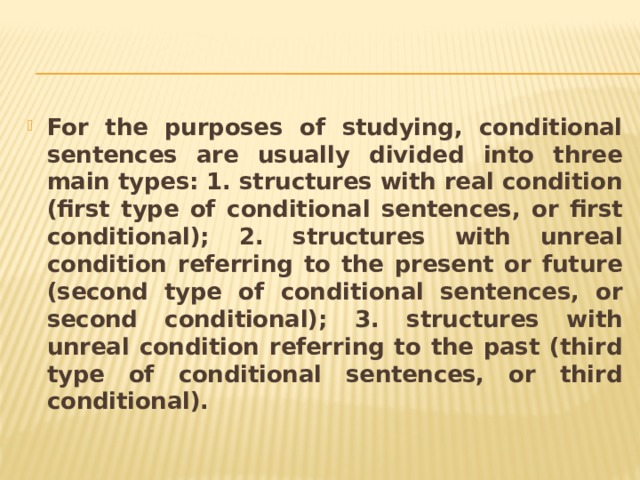 For the purposes of studying, conditional sentences are usually divided into three main types: 1. structures with real condition (first type of conditional sentences, or first conditional); 2. structures with unreal condition referring to the present or future (second type of conditional sentences, or second conditional); 3. structures with unreal condition referring to the past (third type of conditional sentences, or third conditional). 