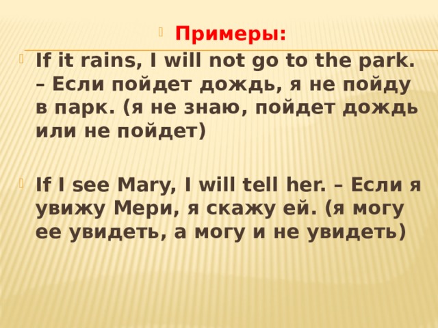 Примеры: If it rains, I will not go to the park. – Если пойдет дождь, я не пойду в парк. (я не знаю, пойдет дождь или не пойдет)  If I see Mary, I will tell her. – Если я увижу Мери, я скажу ей. (я могу ее увидеть, а могу и не увидеть) 