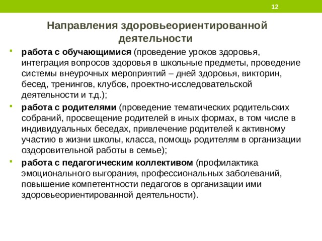  Направления здоровьеориентированной деятельности работа с обучающимися (проведение уроков здоровья, интеграция вопросов здоровья в школьные предметы, проведение системы внеурочных мероприятий – дней здоровья, викторин, бесед, тренингов, клубов, проектно-исследовательской деятельности и т.д.); работа с родителями (проведение тематических родительских собраний, просвещение родителей в иных формах, в том числе в индивидуальных беседах, привлечение родителей к активному участию в жизни школы, класса, помощь родителям в организации оздоровительной работы в семье); работа с педагогическим коллективом (профилактика эмоционального выгорания, профессиональных заболеваний, повышение компетентности педагогов в организации ими здоровьеориентированной деятельности). 