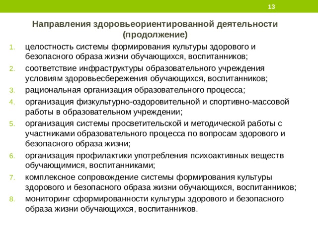  Направления здоровьеориентированной деятельности (продолжение) целостность системы формирования культуры здорового и безопасного образа жизни обучающихся, воспитанников; соответствие инфраструктуры образовательного учреждения условиям здоровьесбережения обучающихся, воспитанников; рациональная организация образовательного процесса; организация физкультурно-оздоровительной и спортивно-массовой работы в образовательном учреждении; организация системы просветительской и методической работы с участниками образовательного процесса по вопросам здорового и безопасного образа жизни; организация профилактики употребления психоактивных веществ обучающимися, воспитанниками; комплексное сопровождение системы формирования культуры здорового и безопасного образа жизни обучающихся, воспитанников; мониторинг сформированности культуры здорового и безопасного образа жизни обучающихся, воспитанников. 