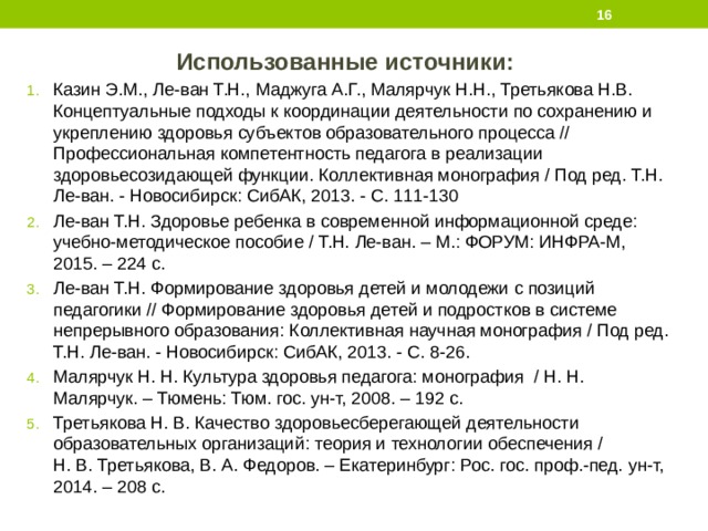  Использованные источники: Казин Э.М., Ле-ван Т.Н., Маджуга А.Г., Малярчук Н.Н., Третьякова Н.В. Концептуальные подходы к координации деятельности по сохранению и укреплению здоровья субъектов образовательного процесса // Профессиональная компетентность педагога в реализации здоровьесозидающей функции. Коллективная монография / Под ред. Т.Н. Ле-ван. - Новосибирск: СибАК, 2013. - С. 111-130 Ле-ван Т.Н. Здоровье ребенка в современной информационной среде: учебно-методическое пособие / Т.Н. Ле-ван. – М.: ФОРУМ: ИНФРА-М, 2015. – 224 с. Ле-ван Т.Н. Формирование здоровья детей и молодежи с позиций педагогики // Формирование здоровья детей и подростков в системе непрерывного образования: Коллективная научная монография / Под ред. Т.Н. Ле-ван. - Новосибирск: СибАК, 2013. - С. 8-26. Малярчук Н. Н. Культура здоровья педагога: монография / Н. Н. Малярчук. – Тюмень: Тюм. гос. ун-т, 2008. – 192 с. Третьякова Н. В. Качество здоровьесберегающей деятельности образовательных организаций: теория и технологии обеспечения / Н. В. Третьякова, В. А. Федоров. – Екатеринбург: Рос. гос. проф.-пед. ун-т, 2014. – 208 с. 