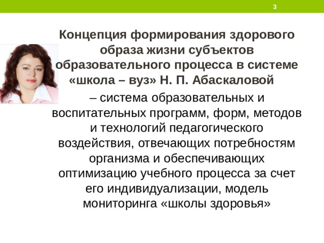  Концепция формирования здорового образа жизни субъектов образовательного процесса в системе «школа – вуз» Н. П. Абаскаловой – система образовательных и воспитательных программ, форм, методов и технологий педагогического воздействия, отвечающих потребностям организма и обеспечивающих оптимизацию учебного процесса за счет его индивидуализации, модель мониторинга «школы здоровья»  