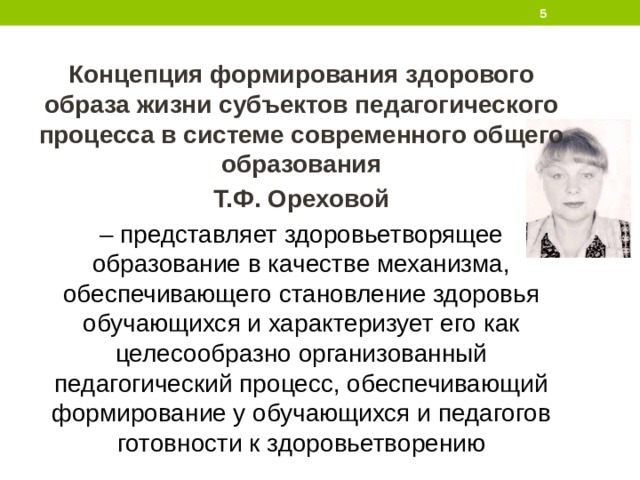  Концепция формирования здорового образа жизни субъектов педагогического процесса в системе современного общего образования Т.Ф. Ореховой – представляет здоровьетворящее образование в качестве механизма, обеспечивающего становление здоровья обучающихся и характеризует его как целесообразно организованный педагогический процесс, обеспечивающий формирование у обучающихся и педагогов готовности к здоровьетворению 