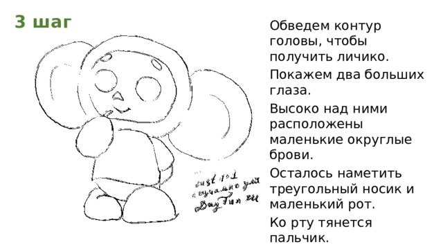 3 шаг Обведем контур головы, чтобы получить личико. Покажем два больших глаза. Высоко над ними расположены маленькие округлые брови. Осталось наметить треугольный носик и маленький рот. Ко рту тянется пальчик. Теперь обратим внимание на ушки.  