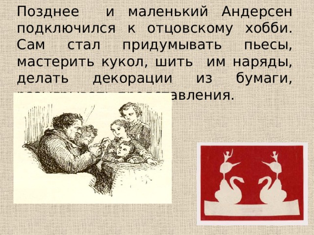 Позднее и маленький Андерсен подключился к отцовскому хобби. Сам стал придумывать пьесы, мастерить кукол, шить им наряды, делать декорации из бумаги, разыгрывать представления. 