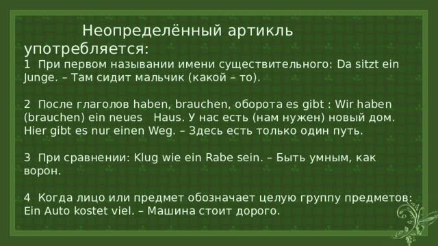  Неопределённый артикль употребляется:  1 При первом назывании имени существительного: Da sitzt ein Junge. – Там сидит мальчик (какой – то).   2 После глаголов haben, brauchen, оборота es gibt : Wir haben (brauchen) ein neues Haus. У нас есть (нам нужен) новый дом. Hier gibt es nur einen Weg. – Здесь есть только один путь.   3 При сравнении: Klug wie ein Rabe sein. – Быть умным, как ворон.   4 Когда лицо или предмет обозначает целую группу предметов: Ein Auto kostet viel. – Машина стоит дорого.   