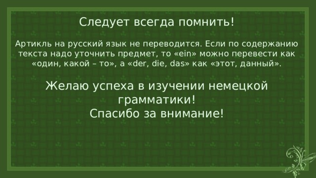 Следует всегда помнить!   Артикль на русский язык не переводится. Если по содержанию текста надо уточнить предмет, то «ein» можно перевести как «один, какой – то», а «der, die, das» как «этот, данный».    Желаю успеха в изучении немецкой грамматики!  Спасибо за внимание! 