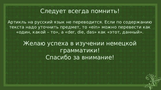 Следует всегда помнить!   Артикль на русский язык не переводится. Если по содержанию текста надо уточнить предмет, то «ein» можно перевести как «один, какой – то», а «der, die, das» как «этот, данный».    Желаю успеха в изучении немецкой грамматики!  Спасибо за внимание! 