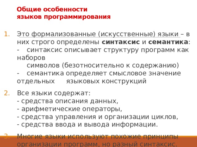 Общие особенности  языков программирования Это формализованные (искусственные) языки – в них строго определены синтаксис и семантика :  -  синтаксис описывает структуру программ как наборов   символов (безотносительно к содержанию)  -  семантика определяет смысловое значение отдельных  языковых конструкций Все языки содержат:  - средства описания данных,  - арифметические операторы,  - средства управления и организации циклов,  - средства ввода и вывода информации. Многие языки используют похожие принципы организации программ, но разный синтаксис. 3 