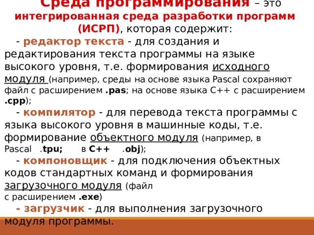 Среда программирования  – это  интегрированная среда разработки программ (ИСРП) , которая содержит: - редактор текста - для создания и редактирования текста программы на языке высокого уровня, т.е. формирования исходного модуля (например, среды на основе языка Pascal сохраняют файл с расширением .pas ; на основе языка С++ с расширением .cpp ); - компилятор - для перевода текста программы с языка высокого уровня в машинные коды, т.е. формирование объектного модуля  (например, в Pascal . tpu; в С++ . obj ); -  компоновщик - для подключения объектных кодов стандартных команд и формирования загрузочного модуля  (файл  с расширением .exe ) - загрузчик - для выполнения загрузочного модуля программы. 16 