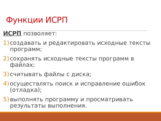 Функции ИСРП ИСРП позволяет: создавать и редактировать исходные тексты программ; сохранять исходные тексты программ в файлах; считывать файлы с диска; осуществлять поиск и исправление ошибок (отладка); выполнять программу и просматривать результаты выполнения. 16 