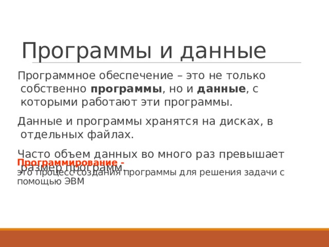 Программы и данные Программное обеспечение – это не только собственно программы , но и данные , с которыми работают эти программы. Данные и программы хранятся на дисках, в отдельных файлах. Часто объем данных во много раз превышает размер программ. Программирование -  это  процесс создания программы для решения задачи с помощью ЭВМ 