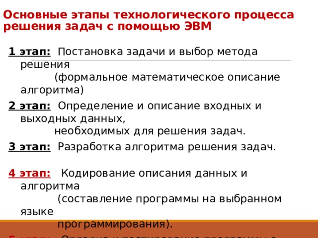 Основные этапы технологического процесса  решения задач с помощью ЭВМ 1 этап: Постановка задачи и выбор метода решения  (формальное математическое описание алгоритма) 2 этап:  Определение и описание входных и выходных данных,  необходимых для решения задач. 3 этап: Разработка алгоритма решения задач. 4 этап:  Кодирование описания данных и алгоритма  (составление программы на выбранном языке  программирования). 5 этап:  Отладка и тестирование программы с целью её проверки  и доведения её в соответствии с поставленной задачей. 6 этап:  Выполнение и поддержка программы (создание новых  версий в зависимости от новой техники). 