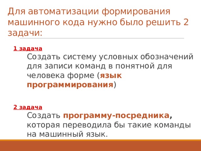 Для автоматизации формирования  машинного кода нужно было решить 2 задачи: 1 задача   Создать систему условных обозначений для записи команд в понятной для человека форме ( язык программирования )  2 задача   Создать программу-посредника , которая переводила бы такие команды на машинный язык. 3 
