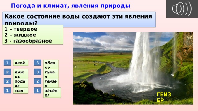 Погода и климат, явления природы Какое состояние воды создают эти явления природы? 1 – твердое 2 – жидкое 3 - газообразное 3 иней 1 облако дождь 2 3 туман 2 гейзер родник 2 1 снег айсберг 1 ГЕЙЗЕР 