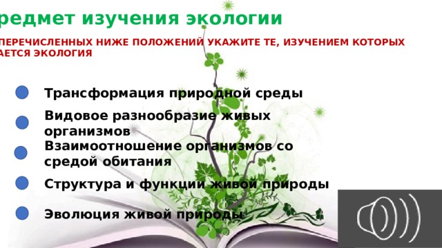 Предмет изучения экологии СРЕДИ ПЕРЕЧИСЛЕННЫХ НИЖЕ ПОЛОЖЕНИЙ УКАЖИТЕ ТЕ, ИЗУЧЕНИЕМ КОТОРЫХ ЗАНИМАЕТСЯ ЭКОЛОГИЯ Трансформация природной среды Видовое разнообразие живых организмов Взаимоотношение организмов со средой обитания Структура и функции живой природы Эволюция живой природы 