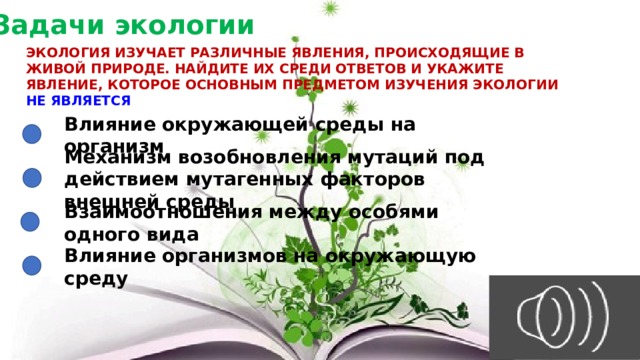 Задачи экологии ЭКОЛОГИЯ ИЗУЧАЕТ РАЗЛИЧНЫЕ ЯВЛЕНИЯ, ПРОИСХОДЯЩИЕ В ЖИВОЙ ПРИРОДЕ. НАЙДИТЕ ИХ СРЕДИ ОТВЕТОВ И УКАЖИТЕ ЯВЛЕНИЕ, КОТОРОЕ ОСНОВНЫМ ПРЕДМЕТОМ ИЗУЧЕНИЯ ЭКОЛОГИИ НЕ ЯВЛЯЕТСЯ Влияние окружающей среды на организм Механизм возобновления мутаций под действием мутагенных факторов внешней среды Взаимоотношения между особями одного вида Влияние организмов на окружающую среду 