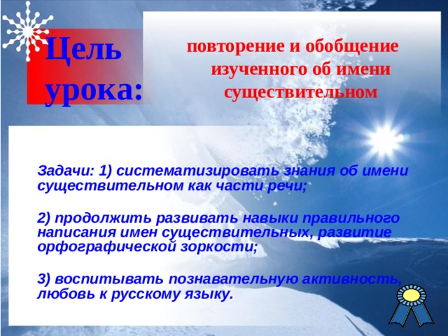 повторение и обобщение изученного об имени существительном Цель  урока:  Задачи: 1) систематизировать знания об имени существительном как части речи;  2) продолжить развивать навыки правильного написания имен существительных, развитие орфографической зоркости;  3) воспитывать познавательную активность, любовь к русскому языку. 