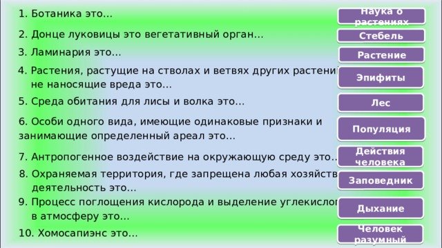 1. Ботаника это… Наука о растениях 2. Донце луковицы это вегетативный орган… Стебель 3. Ламинария это… Растение 4. Растения, растущие на стволах и ветвях других растений,  не наносящие вреда это… Эпифиты 5. Среда обитания для лисы и волка это… Лес 6. Особи одного вида, имеющие одинаковые признаки и занимающие определенный ареал это… Популяция Действия человека 7. Антропогенное воздействие на окружающую среду это… 8. Охраняемая территория, где запрещена любая хозяйственная  деятельность это… Заповедник 9. Процесс поглощения кислорода и выделение углекислого газа  в атмосферу это… Дыхание Человек разумный 10. Хомосапиэнс это… 