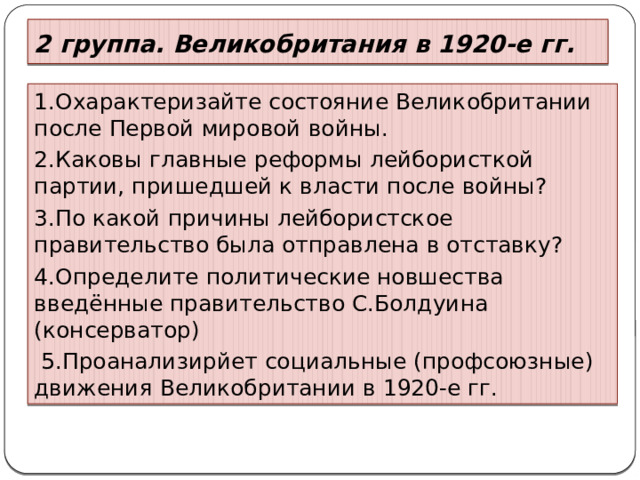 2 группа. Великобритания в 1920-е гг. 1.Охарактеризайте состояние Великобритании после Первой мировой войны. 2.Каковы главные реформы лейбористкой партии, пришедшей к власти после войны? 3.По какой причины лейбористское правительство была отправлена в отставку? 4.Определите политические новшества введённые правительство С.Болдуина (консерватор)  5.Проанализирйет социальные (профсоюзные) движения Великобритании в 1920-е гг. 