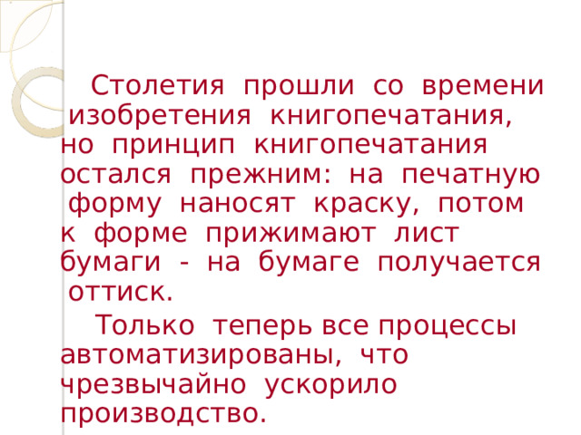  Столетия прошли со времени изобретения книгопечатания, но принцип книгопечатания остался прежним: на печатную форму наносят краску, потом к форме прижимают лист бумаги - на бумаге получается оттиск.  Только теперь все процессы автоматизированы, что чрезвычайно ускорило производство. 