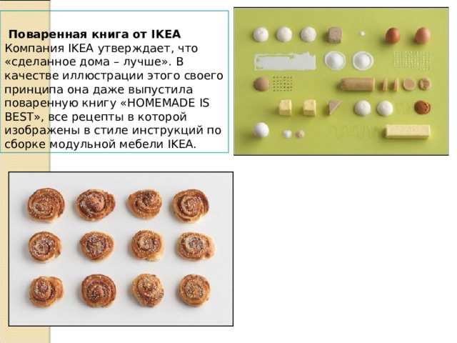    Поваренная книга от IKEA  Компания IKEA утверждает, что «сделанное дома – лучше». В качестве иллюстрации этого своего принципа она даже выпустила поваренную книгу «HOMEMADE IS BEST», все рецепты в которой изображены в стиле инструкций по сборке модульной мебели IKEA. 
