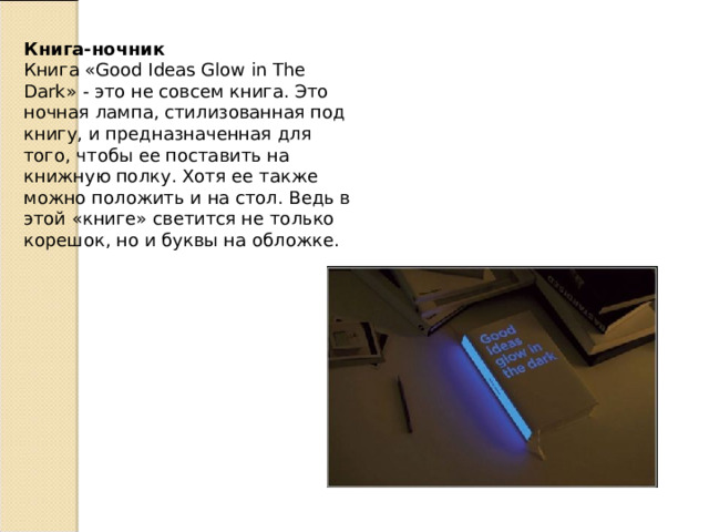 Книга-ночник  Книга «Good Ideas Glow in The Dark» - это не совсем книга. Это ночная лампа, стилизованная под книгу, и предназначенная для того, чтобы ее поставить на книжную полку. Хотя ее также можно положить и на стол. Ведь в этой «книге» светится не только корешок, но и буквы на обложке. 