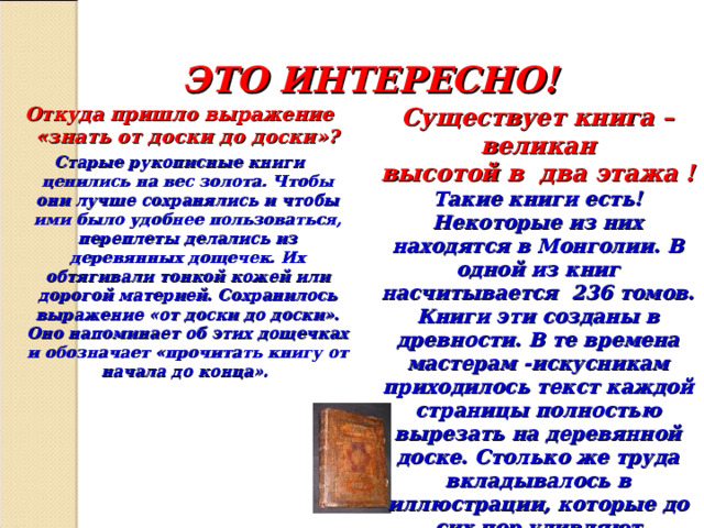 ЭТО ИНТЕРЕСНО! Откуда пришло выражение «знать от доски до доски»? Старые рукописные книги ценились на вес золота. Чтобы они лучше сохранялись и чтобы ими было удобнее пользоваться, переплеты делались из деревянных дощечек. Их обтягивали тонкой кожей или дорогой материей. Сохранилось выражение «от доски до доски». Оно напоминает об этих дощечках и обозначает «прочитать книгу от начала до конца». Существует книга –великан высотой в два этажа  ! Такие книги есть! Некоторые из них находятся в Монголии. В одной из книг насчитывается 236 томов. Книги эти созданы в древности. В те времена мастерам -искусникам приходилось текст каждой страницы полностью вырезать на деревянной доске. Столько же труда вкладывалось в иллюстрации, которые до сих пор удивляют тонкостью рисунка и богатством колорита. 